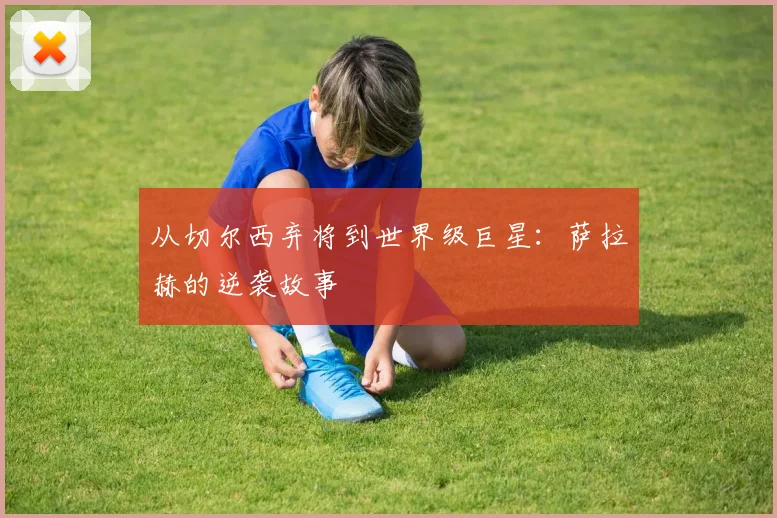 从切尔西弃将到世界级巨星：萨拉赫的逆袭故事