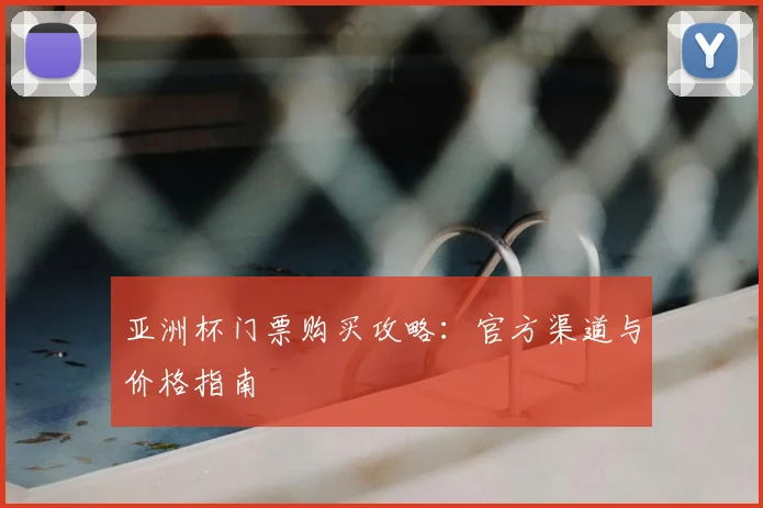亚洲杯门票购买攻略:官方渠道与价格指南